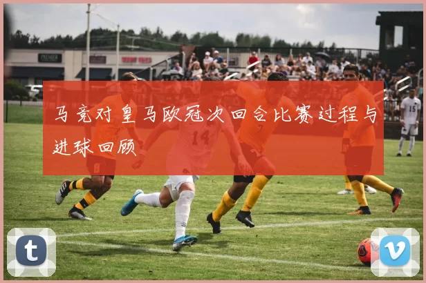 马竞对皇马欧冠次回合比赛过程与进球回顾
