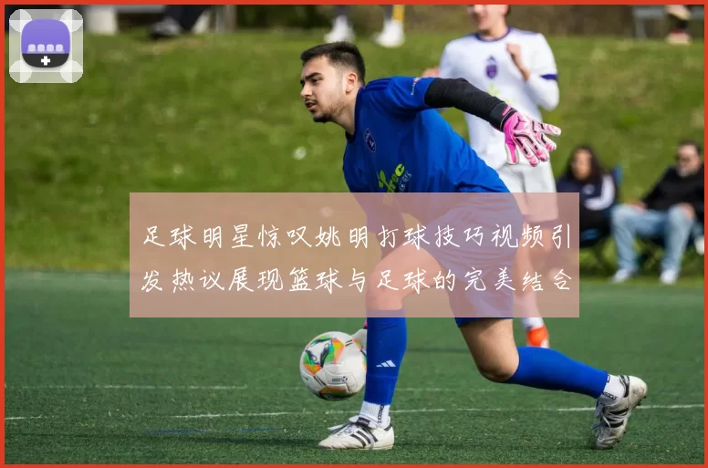 足球明星惊叹姚明打球技巧视频引发热议展现篮球与足球的完美结合