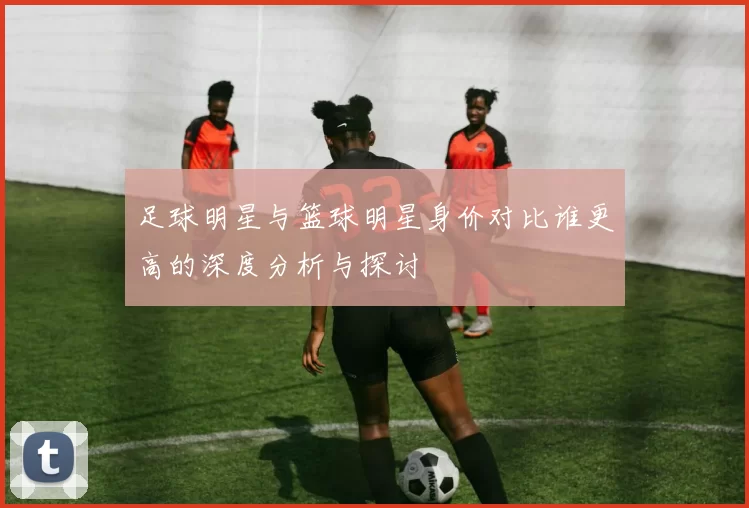 足球明星与篮球明星身价对比谁更高的深度分析与探讨