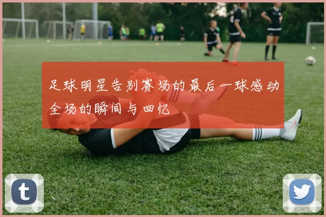 足球明星告别赛场的最后一球感动全场的瞬间与回忆