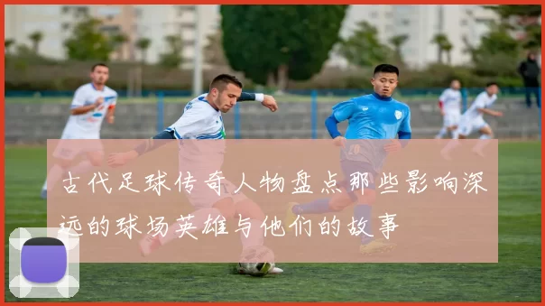 古代足球传奇人物盘点那些影响深远的球场英雄与他们的故事