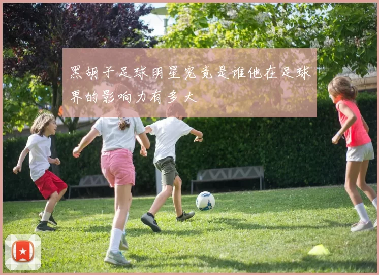 黑胡子足球明星究竟是谁他在足球界的影响力有多大