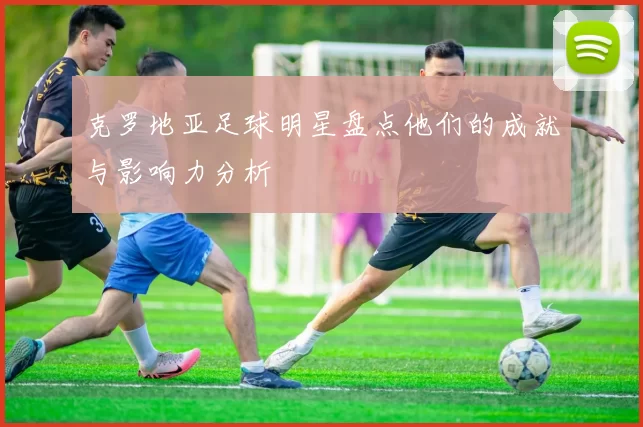 克罗地亚足球明星盘点他们的成就与影响力分析