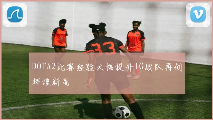 DOTA2比赛经验大幅提升IG战队再创辉煌新高