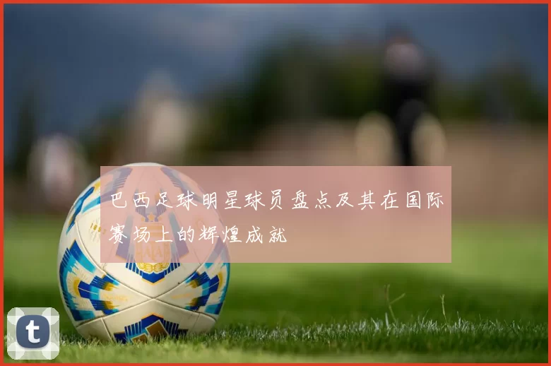 巴西足球明星球员盘点及其在国际赛场上的辉煌成就