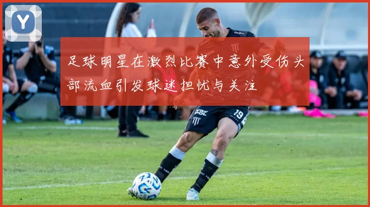 足球明星在激烈比赛中意外受伤头部流血引发球迷担忧与关注
