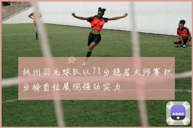 杭州羽毛球队以71分稳居大师赛积分榜首位展现强劲实力