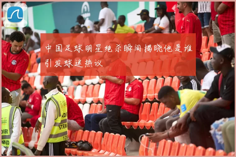 中国足球明星绝杀瞬间揭晓他是谁引发球迷热议