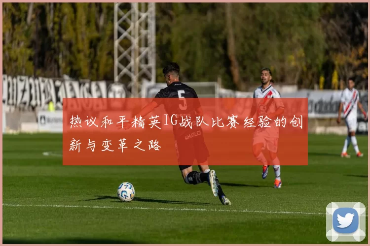 热议和平精英IG战队比赛经验的创新与变革之路