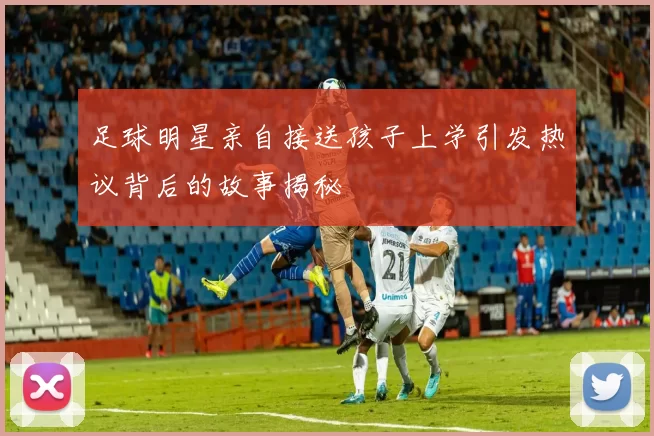 足球明星亲自接送孩子上学引发热议背后的故事揭秘
