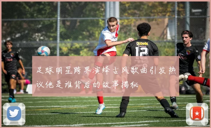 足球明星跨界演绎古风歌曲引发热议他是谁背后的故事揭秘