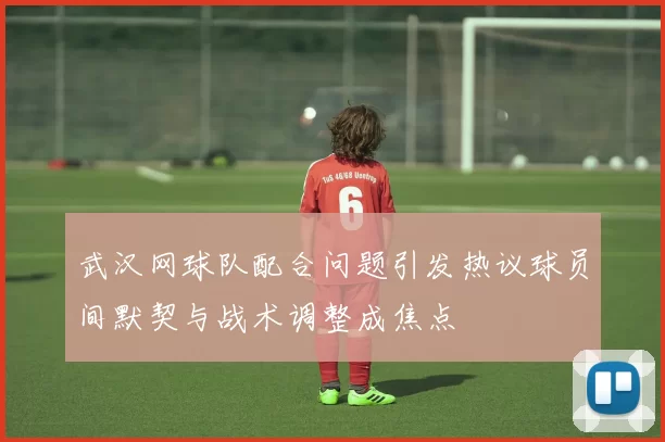 武汉网球队配合问题引发热议球员间默契与战术调整成焦点