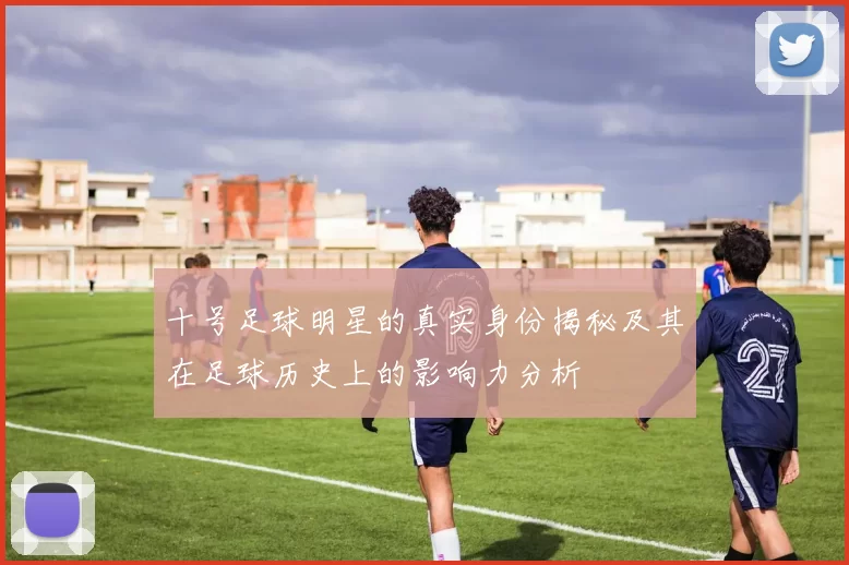 十号足球明星的真实身份揭秘及其在足球历史上的影响力分析