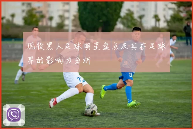 现役黑人足球明星盘点及其在足球界的影响力分析