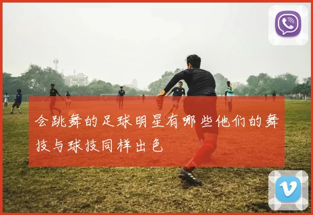 会跳舞的足球明星有哪些他们的舞技与球技同样出色