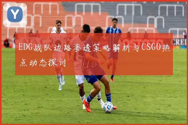 EDG战队边路渗透策略解析与CSGO热点动态探讨