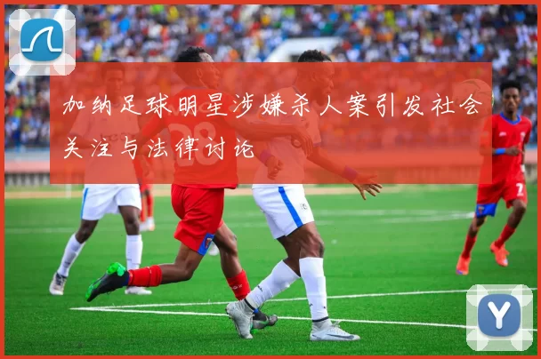 加纳足球明星涉嫌杀人案引发社会关注与法律讨论