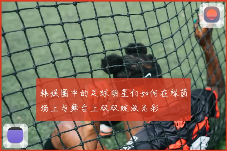 韩娱圈中的足球明星们如何在绿茵场上与舞台上双双绽放光彩