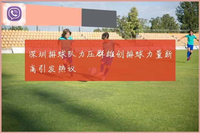 深圳排球队力压群雄创排球力量新高引发热议
