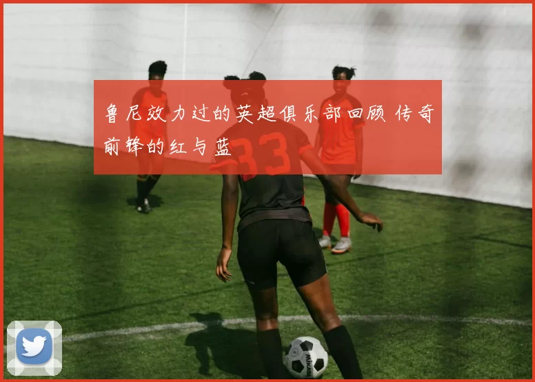 鲁尼效力过的英超俱乐部回顾 传奇前锋的红与蓝
