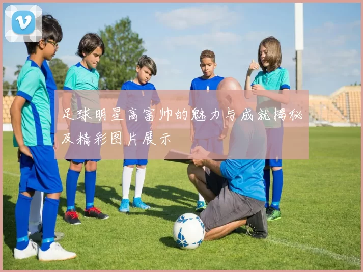 足球明星高富帅的魅力与成就揭秘及精彩图片展示