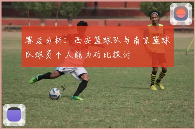 赛后分析：西安篮球队与南京篮球队球员个人能力对比探讨