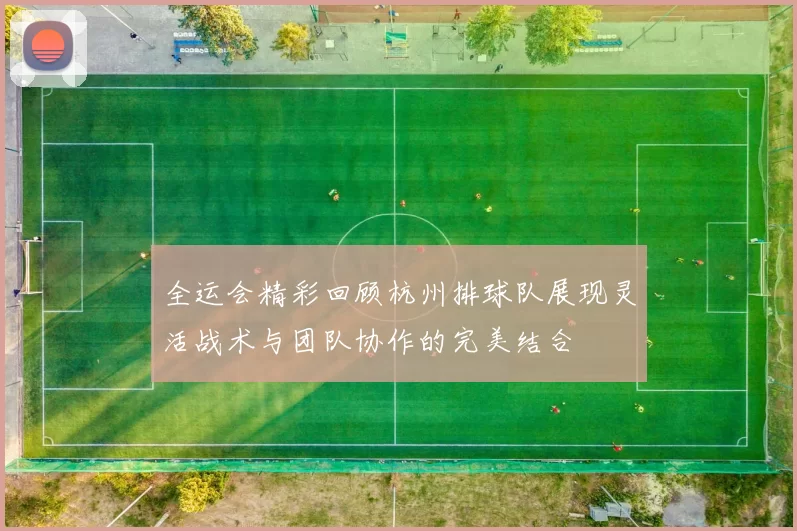 全运会精彩回顾杭州排球队展现灵活战术与团队协作的完美结合