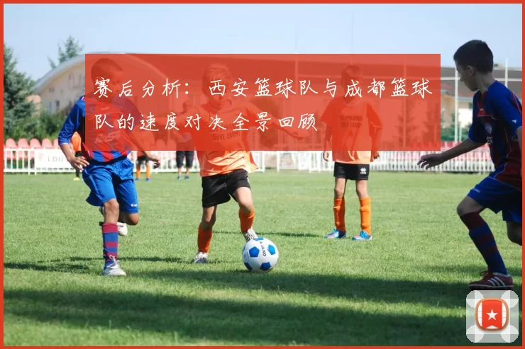 赛后分析：西安篮球队与成都篮球队的速度对决全景回顾