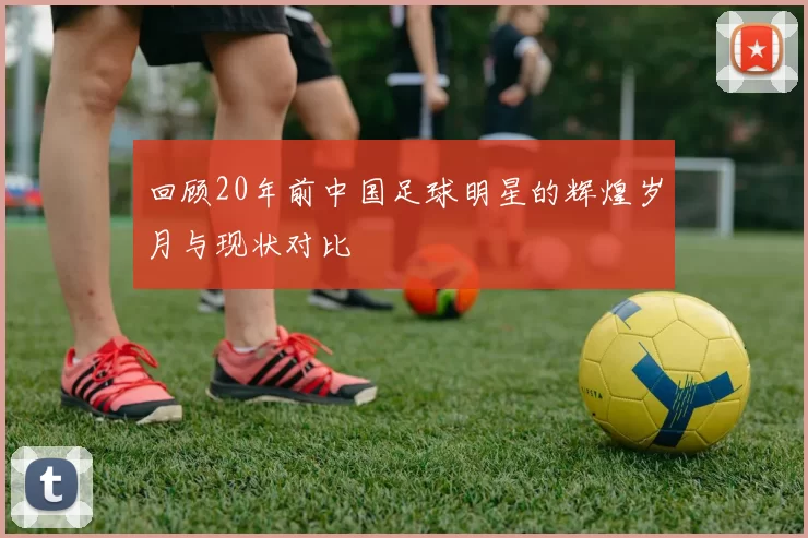 回顾20年前中国足球明星的辉煌岁月与现状对比