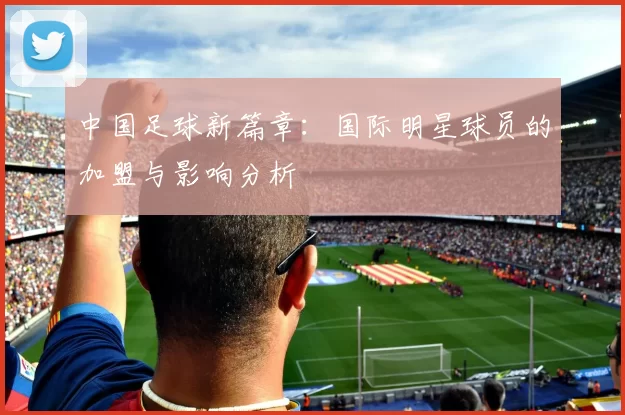 中国足球新篇章：国际明星球员的加盟与影响分析